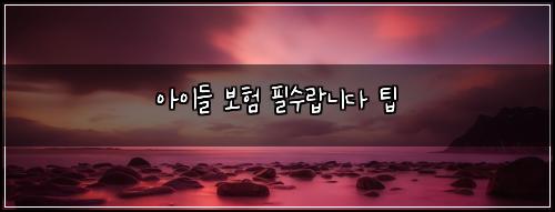 아이들 보험 필수랍니다  팁